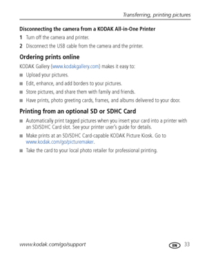 Page 39Transferring, printing pictures
www.kodak.com/go/support
 33
Disconnecting the camera from a KODAK All-in-One Printer
1Turn off the camera and printer.
2Disconnect the USB cable from the camera and the printer.
Ordering prints online
KODAK Gallery (www.kodakgallery.com) makes it easy to:
■Upload your pictures.
■Edit, enhance, and add borders to your pictures.
■Store pictures, and share them with family and friends.
■Have prints, photo greeting cards, frames, and albums delivered to your door.
Printing...
