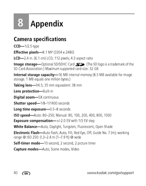 Page 4640www.kodak.com/go/support
8Appendix
Camera specifications
CCD—1/2.5-type
Effective pixels—8.1 MP (3304 x 2480) 
LCD—2.4 in. (6.1 cm) LCD; 112 pixels; 4:3 aspect ratio
Image storage—Optional SD/SDHC Card   (The SD logo is a trademark of the 
SD Card Association.) Maximum supported card size: 32 GB
Internal storage capacity—16 MB internal memory (8.5 MB available for image 
storage. 1 MB equals one million bytes.)
Taking lens—f/4.5; 35 mm equivalent: 38 mm
Lens protection—Built-in
Digital zoom—5X...