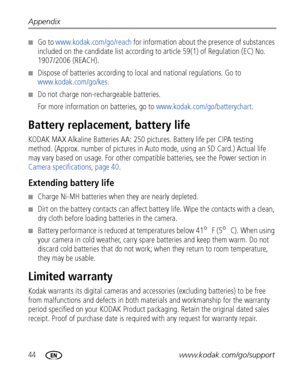 Page 5044www.kodak.com/go/support Appendix
■Go to www.kodak.com/go/reach for information about the presence of substances 
included on the candidate list according to article 59(1) of Regulation (EC) No. 
1907/2006 (REACH). 
■Dispose of batteries according to local and national regulations. Go to 
www.kodak.com/go/kes.
■Do not charge non-rechargeable batteries.
For more information on batteries, go to www.kodak.com/go/batterychart.
Battery replacement, battery life
KODAK MAX Alkaline Batteries AA: 250 pictures....