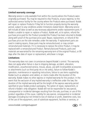 Page 51Appendix
www.kodak.com/go/support
 45
Limited warranty coverage
Warranty service is only available from within the country where the Products were 
originally purchased. You may be required to ship Products, at your expense, to the 
authorized service facility for the country where the Products were purchased. Kodak 
will repair or replace Products if they fail to function properly during the warranty 
period, subject to any conditions and/or limitations stated herein. Warranty service 
will include all...