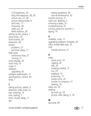 Page 57www.kodak.com/go/support 51
Index
LCD brightness, 29
long time exposure, 28, 29
picture size, 27, 28
picture-taking mode, 8
self-timer, 11
sharpness, 28
video out, 29
white balance, 28
setting up the camera, 1
setup menu, 29
Share button, 29
sharpness, 28
shutter
problems, 37
self-timer delay, 11
slide show
continuous loop, 21
running, 21
smart display, 29
smart find, 19
snow, 9
software
upgrading, 42
software downloader, 31
specifications, camera, 40
strap, 1
T
taking pictures, videos, 4
television,...