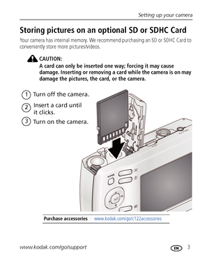 Page 9Setting up your camera
www.kodak.com/go/support
 3
Storing pictures on an optional SD or SDHC Card
Your camera has internal memory. We recommend purchasing an SD or SDHC Card to 
conveniently store more pictures/videos.
CAUTION:
A card can only be inserted one way; forcing it may cause 
damage. Inserting or removing a card while the camera is on may 
damage the pictures, the card, or the camera.
Purchase accessories www.kodak.com/go/c122accessories
1Turn off the camera.
2Insert a card until 
it clicks....