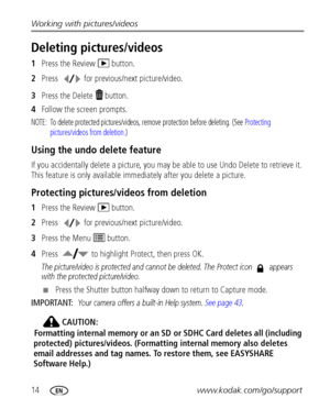 Page 2014www.kodak.com/go/support Working with pictures/videos
Deleting pictures/videos
1Press the Review   button.
2Press  for previous/next picture/video.
3Press the Delete   button.
4Follow the screen prompts.
NOTE:  To delete protected pictures/videos, remove protection before deleting. (See Protecting 
pictures/videos from deletion.)
Using the undo delete feature
If you accidentally delete a picture, you may be able to use Undo Delete to retrieve it. 
This feature is only available immediately after you...