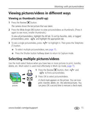 Page 21Working with pictures/videos
www.kodak.com/go/support
 15
Viewing pictures/videos in different ways
Viewing as thumbnails (multi-up)
1Press the Review   button.
The camera shows the last picture that was taken.
2Press the Wide Angle (W) button to view pictures/videos as thumbnails. (Press it 
again to see more, smaller thumbnails.) 
To view all pictures/videos, highlight the All tab. To sort by favorites, date, or tagged 
pictures/videos, press  and highlight the appropriate tab.
3To see a single...