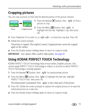 Page 25Working with pictures/videos
www.kodak.com/go/support
 19
Cropping pictures
You can crop a picture so that only the desired portion of the picture remains. 
1Press the Review   button, then  to find a 
picture to crop. 
2Press the Menu   button, then  to 
highlight the Edit tab. Highlight Crop, then press 
OK.
3Press Telephoto (T) to zoom in, or to move the crop box. Press OK.
4Follow the screen prompts.
The picture is cropped. (The original is saved.) Cropped pictures cannot be cropped 
again on the...