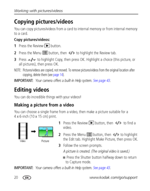 Page 2620www.kodak.com/go/support Working with pictures/videos
Copying pictures/videos
You can copy pictures/videos from a card to internal memory or from internal memory 
to a card.
Copy pictures/videos:
1Press the Review   button.
2Press the Menu   button, then  to highlight the Review tab. 
3Press   to highlight Copy, then press OK. Highlight a choice (this picture, or 
all pictures), then press OK.
NOTE:  Pictures/videos are copied, not moved. To remove pictures/videos from the original location after...