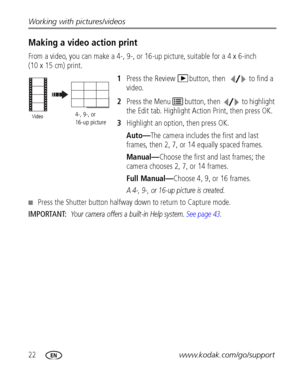 Page 2822www.kodak.com/go/support Working with pictures/videos
Making a video action print
From a video, you can make a 4-, 9-, or 16-up picture, suitable for a 4 x 6-inch 
(10 x 15 cm) print. 
1Press the Review  button, then  to find a 
video. 
2Press the Menu   button, then  to highlight 
the Edit tab. Highlight Action Print, then press OK. 
3Highlight an option, then press OK.
Auto—The camera includes the first and last 
frames, then 2, 7, or 14 equally spaced frames.
Manual—Choose the first and last frames;...