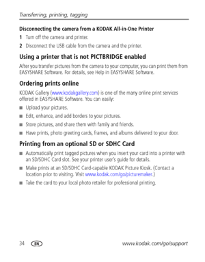 Page 4034www.kodak.com/go/support Transferring, printing, tagging
Disconnecting the camera from a KODAK All-in-One Printer
1Turn off the camera and printer.
2Disconnect the USB cable from the camera and the printer.
Using a printer that is not PICTBRIDGE enabled
After you transfer pictures from the camera to your computer, you can print them from 
EASYSHARE Software. For details, see Help in EASYSHARE Software.
Ordering prints online
KODAK Gallery (www.kodakgallery.com) is one of the many online print services...