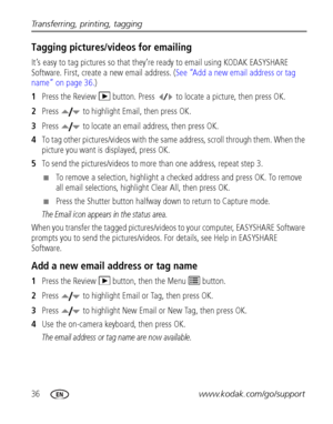 Page 4236www.kodak.com/go/support Transferring, printing, tagging
Tagging pictures/videos for emailing
It’s easy to tag pictures so that they’re ready to email using KODAK EASYSHARE 
Software. First, create a new email address. (See “Add a new email address or tag 
name” on page 36.)
1Press the Review   button. Press   to locate a picture, then press OK. 
2Press   to highlight Email, then press OK. 
3Press   to locate an email address, then press OK.
4To tag other pictures/videos with the same address, scroll...