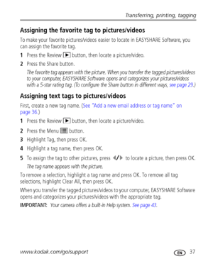 Page 43Transferring, printing, tagging
www.kodak.com/go/support
 37
Assigning the favorite tag to pictures/videos
To make your favorite pictures/videos easier to locate in EASYSHARE Software, you 
can assign the favorite tag.
1Press the Review   button, then locate a picture/video.
2Press the Share button.
The favorite tag appears with the picture. When you transfer the tagged pictures/videos 
to your computer, EASYSHARE Software opens and categorizes your pictures/videos 
with a 5-star rating tag. (To...