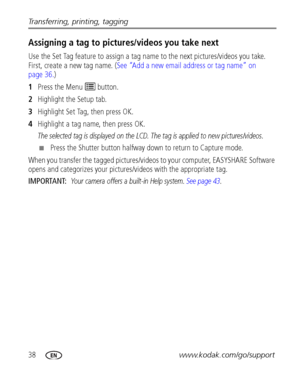 Page 4438www.kodak.com/go/support Transferring, printing, tagging
Assigning a tag to pictures/videos you take next
Use the Set Tag feature to assign a tag name to the next pictures/videos you take. 
First, create a new tag name. (See “Add a new email address or tag name” on 
page 36.)
1Press the Menu   button.
2Highlight the Setup tab.
3Highlight Set Tag, then press OK.
4Highlight a tag name, then press OK. 
The selected tag is displayed on the LCD. The tag is applied to new pictures/videos. 
■Press the Shutter...