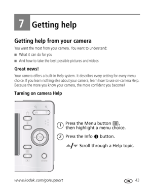 Page 49www.kodak.com/go/support 43
7Getting help
Getting help from your camera
You want the most from your camera. You want to understand:
■What it can do for you
■And how to take the best possible pictures and videos
Great news!
Your camera offers a built-in Help system. It describes every setting for every menu 
choice. If you learn nothing else about your camera, learn how to use on-camera Help. 
Because the more you know your camera, the more confident you become! 
Turning on camera Help
Press the Menu...