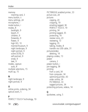 Page 6458www.kodak.com/go/support Index
memory
inserting card, 3
menu button, ii
menu settings, 24
microphone, i
mode button, i
modes, 8
backlight, 9
beach, 9
children, 9
fireworks, 9
flower, 9
high ISO, 10
manner/museum, 9
night landscape, 9
night portrait, 9
scene (SCN), 9
self-portrait, 9
snow, 9
text, 9
modes, capture
auto, 8
multiple selections, 15
multi-up, 15
N
night landscape, 9
night portrait, 9
O
online prints, ordering, 34
optical zoom, 5
P
PERFECT TOUCH Technology, 19PICTBRIDGE enabled printer, 33...