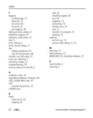 Page 6660www.kodak.com/go/support Index
T
tagging
creating tags, 37
favorites, 37
for email, 36
for print, 35
pre-tagging, 38
taking pictures, videos, 4
telephone support, 45
television, slide show, 17
text, 9
time, setting, 2
timer, shutter delay, 11
tips
battery guidelines, 50
care & maintenance, 48
transfer, via USB cable, 31
trash can, deleting, 5
trimming a video, 21
troubleshooting, 39
turning camera on and off, 2
U
undelete, undo, 14
upgrading software, firmware, 49
URLs, Kodak Web sites, 43
USB...