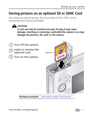 Page 9Setting up your camera
www.kodak.com/go/support
 3
Storing pictures on an optional SD or SDHC Card
Your camera has internal memory. You can purchase an SD or SDHC Card to 
conveniently store more pictures/videos.
CAUTION:
A card can only be inserted one way; forcing it may cause 
damage. Inserting or removing a card while the camera is on may 
damage the pictures, the card, or the camera.
Purchase accessories www.kodak.com/go/c140accessories
optional
1Turn off the camera.
2Insert or remove the 
optional...