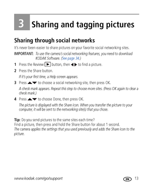 Page 19www.kodak.com/go/support 13
3Sharing and tagging pictures
Sharing through social networks
It’s never been easier to share pictures on your favorite social networking sites.
IMPORTANT: 
To use the camera’s social networking features, you need to download 
KODAK Software. (See page 34.)
1Press the Review  button, then   to find a picture.
2Press the Share button.
If it’s your first time, a Help screen appears.
3Press   to choose a social networking site, then press OK.
A check mark appears. Repeat this...