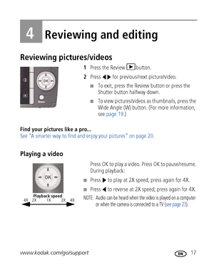 Page 23www.kodak.com/go/support 17
4Reviewing and editing
Reviewing pictures/videos
1Press the Review  button.
2Press   for previous/next picture/video.
■To exit, press the Review button or press the 
Shutter button halfway down.
■To view pictures/videos as thumbnails, press the 
Wide Angle (W) button. (For more information, 
see page 19.)
Find your pictures like a pro... 
See “A smarter way to find and enjoy your pictures” on page 20.
Playing a video
Press OK to play a video. Press OK to pause/resume. 
During...