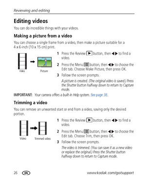 Page 3226www.kodak.com/go/support Reviewing and editing
Editing videos
You can do incredible things with your videos.
Making a picture from a video
You can choose a single frame from a video, then make a picture suitable for a 
4 x 6-inch (10 x 15 cm) print. 
1Press the Review  button, then  to find a 
video. 
2Press the Menu   button, then   to choose the 
Edit tab. Choose Make Picture, then press OK.
3Follow the screen prompts.
A picture is created. (The original video is saved.) Press 
the Shutter button...