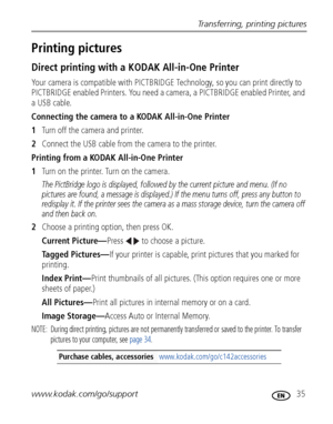 Page 41Transferring, printing pictures
www.kodak.com/go/support
 35
Printing pictures
Direct printing with a KODAK All-in-One Printer
Your camera is compatible with PICTBRIDGE Technology, so you can print directly to 
PICTBRIDGE enabled Printers. You need a camera, a PICTBRIDGE enabled Printer, and 
a USB cable.
Connecting the camera to a KODAK All-in-One Printer
1Turn off the camera and printer.
2Connect the USB cable from the camera to the printer.
Printing from a KODAK All-in-One Printer
1Turn on the...