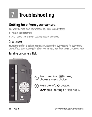 Page 4438www.kodak.com/go/support
7Troubleshooting
Getting help from your camera
You want the most from your camera. You want to understand:
■What it can do for you
■And how to take the best possible pictures and videos
Great news!
Your camera offers a built-in Help system. It describes every setting for every menu 
choice. If you learn nothing else about your camera, learn how to use on-camera Help. 
Turning on camera Help 
Scroll through a Help topic. Press the Menu 
choose a menu choice.
Press the Info
1...