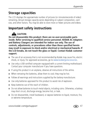 Page 53Appendix
www.kodak.com/go/support
 47
Storage capacities
The LCD displays the approximate number of pictures (or minutes/seconds of video) 
remaining. Actual storage capacity varies depending on subject composition, card 
size, and other factors. You may be able to store more or fewer pictures and videos. 
Important safety instructions
CAUTION:
Do not disassemble this product; there are no user-serviceable parts 
inside. Refer servicing to qualified service personnel. KODAK AC Adapters 
and Battery...