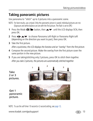 Page 24 Taking pictures/videos
www.kodak.com/go/support
 13
Taking panoramic pictures
Use panorama to “stitch” up to 3 pictures into a panoramic scene.
NOTE:  For best results, use a tripod. Only the panoramic picture is saved; individual pictures are not. 
(Exposure and white balance are set with the first picture. The flash is set to Off.)
1Press the Mode  button, then   until the LCD displays SCN, then 
press OK
.
2Press     to choose Panorama Left-Right or Panorama Right-Left 
(depending on the direction...