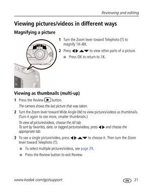 Page 32 Reviewing and editing
www.kodak.com/go/support
 21
Viewing pictures/videos in different ways
Magnifying a picture
1Turn the Zoom lever toward Telephoto (T) to 
magnify 1X–8X.
2Press     to view other parts of a picture.
■Press OK to return to 1X.
Viewing as thumbnails (multi-up)
1Press the Review  button.
The camera shows the last picture that was taken.
2Turn the Zoom lever toward Wide Angle (W) to view pictures/videos as thumbnails. 
(Turn it again to see more, smaller thumbnails.) 
To view all...