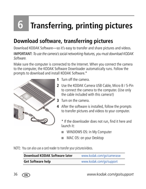 Page 47 36www.kodak.com/go/support
6Transferring, printing pictures
Download software, transferring pictures
Download KODAK Software—so it’s easy to transfer and share pictures and videos. 
IMPORTANT: 
To use the camera’s social networking features, you must download KODAK 
Software.
Make sure the computer is connected to the Internet. When you connect the camera 
to the computer, the KODAK Software Downloader automatically runs. Follow the 
prompts to download and install KODAK Software.*
1Turn off the...