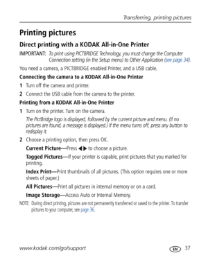 Page 48 Transferring, printing pictures
www.kodak.com/go/support
 37
Printing pictures
Direct printing with a KODAK All-in-One Printer
IMPORTANT: To print using PICTBRIDGE Technology, you must change the Computer 
Connection setting (in the Setup menu) to Other Application (see page 34).
You need a camera, a PICTBRIDGE enabled Printer, and a USB cable.
Connecting the camera to a KODAK All-in-One Printer
1Turn off the camera and printer.
2Connect the USB cable from the camera to the printer.
Printing from a...