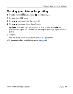 Page 50 Transferring, printing pictures
www.kodak.com/go/support
 39
Marking your pictures for printing
1Press the Review  button. Press   to find a picture. 
2Press the Menu   button.
3Press   to choose Print, then press OK.
4Press   to choose the number of copies. 
Optional: You can apply a print quantity to other pictures. Press   for 
previous/next. Repeat this step until the desired print quantity is applied to each 
picture.
5Press OK.
Press the Shutter button halfway down to return to Capture mode.
NOTE:...