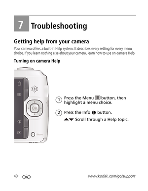 Page 51 40www.kodak.com/go/support
7Troubleshooting
Getting help from your camera
Your camera offers a built-in Help system. It describes every setting for every menu 
choice. If you learn nothing else about your camera, learn how to use on-camera Help. 
Turning on camera Help 
Scroll through a Help topic. Press the Menu 
highlight a menu choice.
Press the Info
1
button.
2
button, then  