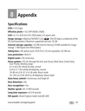 Page 56 www.kodak.com/go/support 45
8Appendix
Specifications
CCD—1/2.3-type
Effective pixels—12.2 MP (4026 x 3026) 
LCD—2.7 in. (6.9 cm) LCD; 230K pixels; 4:3 aspect ratio
Image storage—Optional SD/SDHC Card   (The SD logo is a trademark of the 
SD Card Association.) Maximum supported card size: 32 GB
Internal storage capacity—32 MB internal memory (19 MB available for image 
storage. 1 MB equals one million bytes.)
Taking lens—3X optical zoom; f/2.9–f/5.2; 35 mm equivalent: 32–96 mm
Lens protection—Built-in...