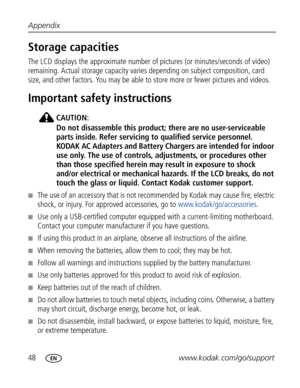 Page 59 48www.kodak.com/go/support Appendix
Storage capacities
The LCD displays the approximate number of pictures (or minutes/seconds of video) 
remaining. Actual storage capacity varies depending on subject composition, card 
size, and other factors. You may be able to store more or fewer pictures and videos. 
Important safety instructions
CAUTION:
Do not disassemble this product; there are no user-serviceable 
parts inside. Refer servicing to qualified service personnel. 
KODAK AC Adapters and Battery...