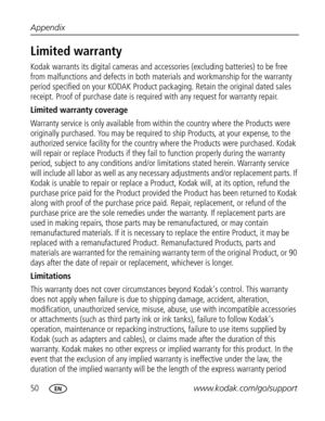 Page 61 50www.kodak.com/go/support Appendix
Limited warranty
Kodak warrants its digital cameras and accessories (excluding batteries) to be free 
from malfunctions and defects in both materials and workmanship for the warranty 
period specified on your KODAK Product packaging. Retain the original dated sales 
receipt. Proof of purchase date is required with any request for warranty repair. 
Limited warranty coverage
Warranty service is only available from within the country where the Products were 
originally...