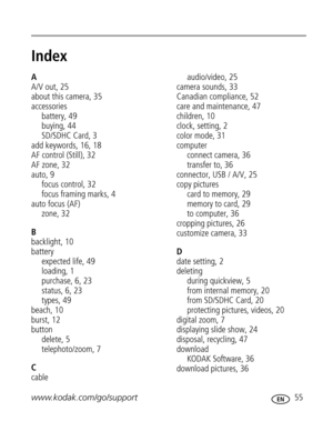 Page 66 www.kodak.com/go/support 55
Index1
A
A/V out, 25
about this camera, 35
accessories
battery, 49
buying, 44
SD/SDHC Card, 3
add keywords, 16, 18
AF control (Still), 32
AF zone, 32
auto, 9
focus control, 32
focus framing marks, 4
auto focus (AF)
zone, 32
B
backlight, 10
battery
expected life, 49
loading, 1
purchase, 6, 23
status,6,23
types, 49
beach, 10
burst, 12
button
delete, 5
telephoto/zoom, 7
C
cableaudio/video, 25
camera sounds, 33
Canadian compliance, 52
care and maintenance, 47
children, 10
clock,...