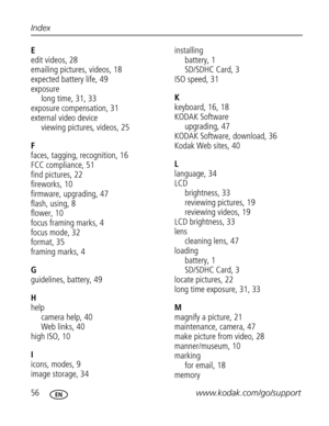 Page 67 56www.kodak.com/go/support Index
E
edit videos, 28
emailing pictures, videos, 18
expected battery life, 49
exposure
long time, 31, 33
exposure compensation, 31
external video device
viewing pictures, videos, 25
F
faces, tagging, recognition, 16
FCC compliance, 51
find pictures, 22
fireworks, 10
firmware, upgrading, 47
flash, using, 8
flower, 10
focus framing marks, 4
focus mode, 32
format, 35
framing marks, 4
G
guidelines, battery, 49
H
help
camera help, 40
Web links, 40
high ISO, 10
I
icons, modes, 9...