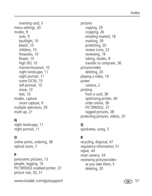 Page 68 www.kodak.com/go/support 57
Index
inserting card, 3
menu settings, 30
modes, 9
auto, 9
backlight, 10
beach, 10
children, 10
fireworks, 10
flower, 10
high ISO, 10
manner/museum, 10
night landscape, 11
night portrait, 11
scene (SCN), 10
self-portrait, 10
snow, 10
text, 10
modes, capture
smart capture, 9
multiple selections, 29
multi-up, 21
N
night landscape, 11
night portrait, 11
O
online prints, ordering, 38
optical zoom, 7
P
panoramic pictures, 13
people, tagging, 16
PICTBRIDGE enabled printer, 37...