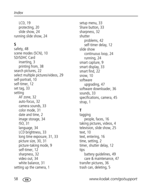 Page 69 58www.kodak.com/go/support Index
LCD, 19
protecting, 20
slide show, 24
running slide show, 24
S
safety, 48
scene modes (SCN), 10
SD/SDHC Card
inserting, 3
printing from, 38
search pictures, 22
select multiple pictures/videos, 29
self-portrait, 10
self-timer, 12
set tag, 33
setting
AF zone, 32
auto-focus, 32
camera sounds, 33
color mode, 31
date and time, 2
image storage, 34
ISO, 31
language, 34
LCD brightness, 33
long time exposure, 31, 33
picture size, 30, 31
picture-taking mode, 9
self-timer, 12...