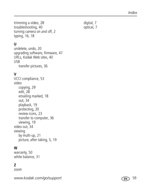 Page 70 www.kodak.com/go/support 59
Index
trimming a video, 28
troubleshooting, 40
turning camera on and off, 2
typing, 16, 18
U
undelete, undo, 20
upgrading software, firmware, 47
URLs, Kodak Web sites, 40
USB
transfer pictures, 36
V
VCCI compliance, 53
video
copying, 29
edit, 28
emailing marked, 18
out, 34
playback, 19
protecting, 20
review icons, 23
transfer to computer, 36
viewing, 19
video out, 34
viewing
by multi-up, 21
picture, after taking, 5, 19
W
warranty, 50
white balance, 31
Z
zoomdigital, 7...