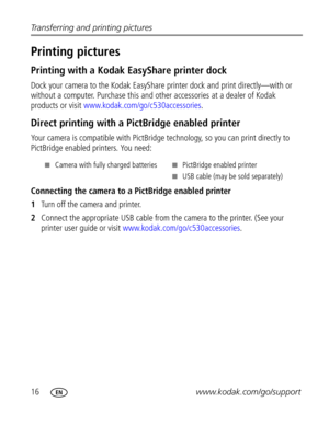 Page 22 16www.kodak.com/go/support Transferring and printing pictures
Printing pictures 
Printing with a Kodak EasyShare printer dock
Dock your camera to the Kodak EasyShare printer dock and print directly—with or 
without a computer. Purchase this and other accessories at a dealer of Kodak 
products or visit www.kodak.com/go/c530accessories.
Direct printing with a PictBridge enabled printer
Your camera is compatible with PictBridge technology, so you can print directly to 
PictBridge enabled printers. You...