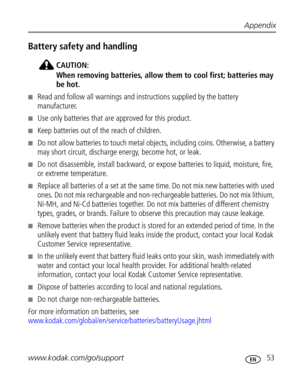 Page 59 Appendix
www.kodak.com/go/support
 53
Battery safety and handling
CAUTION:
When removing batteries, allow them to cool first; batteries may 
be hot.
Read and follow all warnings and instructions supplied by the battery 
manufacturer.
Use only batteries that are approved for this product.
Keep batteries out of the reach of children.
Do not allow batteries to touch metal objects, including coins. Otherwise, a battery 
may short circuit, discharge energy, become hot, or leak.
Do not disassemble,...