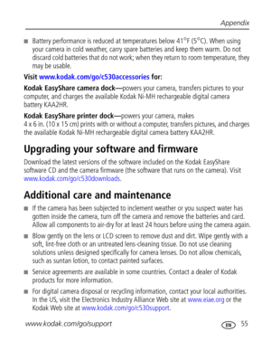 Page 61 Appendix
www.kodak.com/go/support
 55
Battery performance is reduced at temperatures below 41°F (5°C). When using 
your camera in cold weather, carry spare batteries and keep them warm. Do not 
discard cold batteries that do not work; when they return to room temperature, they 
may be usable. 
Visit www.kodak.com/go/c530accessories for:
Kodak EasyShare camera dock—powers your camera, transfers pictures to your 
computer, and charges the available Kodak Ni-MH rechargeable digital camera 
battery...