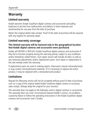 Page 62 56www.kodak.com/go/support Appendix
Warranty
Limited warranty
Kodak warrants Kodak EasyShare digital cameras and accessories (excluding 
batteries) to be free from malfunctions and defects in both materials and 
workmanship for one year from the date of purchase.
Retain the original dated sales receipt. Proof of the date of purchase will be required 
with any request for warranty repair.
Limited warranty coverage
This limited warranty will be honored only in the geographical location 
that Kodak digital...