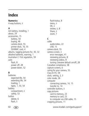 Page 66 60www.kodak.com/go/support
Index1
Numerics
4-way buttons, ii
A
AA battery, installing, 1
about, 29
accessories, 15
battery, 54
buying, 46
camera dock, 55
printer dock, 16, 55
SD/MMC card, 4
albums, tagging pictures for, 30, 32
alkaline batteries, warning, 1
Australian C-Tick regulation, 59
auto
flash, 8
power off, 28
power-down, 52
B
batteries
expected life, 54
extending life, 54
loading, 1
types, 1, 50, 54
battery
compartment, ii
safety, 53
button
delete, 6
flash, iiflash/status, 8
menu, ii
OK, ii...