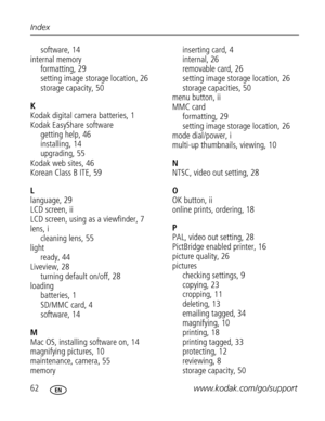 Page 68 62www.kodak.com/go/support Index
software, 14
internal memory
formatting, 29
setting image storage location, 26
storage capacity, 50
K
Kodak digital camera batteries, 1
Kodak EasyShare software
getting help, 46
installing, 14
upgrading, 55
Kodak web sites, 46
Korean Class B ITE, 59
L
language, 29
LCD screen, ii
LCD screen, using as a viewfinder, 7
lens, i
cleaning lens, 55
light
ready, 44
Liveview, 28
turning default on/off, 28
loading
batteries, 1
SD/MMC card, 4
software, 14
M
Mac OS, installing...