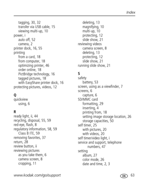 Page 69 www.kodak.com/go/support 63
Index
tagging, 30, 32
transfer via USB cable, 15
viewing multi-up, 10
power, i
auto off, 52
camera, 2
printer dock, 16, 55
printing
from a card, 18
from computer, 18
optimizing printer, 46
order online, 18
PictBridge technology, 16
tagged pictures, 18
with EasyShare printer dock, 16
protecting pictures, videos, 12
Q
quickview
using, 6
R
ready light, ii, 44
recycling, disposal, 55, 59
red-eye, flash, 8
regulatory information, 58, 59
Class B ITE, 59
removing favorites, 37...