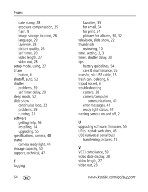 Page 70 64www.kodak.com/go/support Index
date stamp, 28
exposure compensation, 25
flash, 8
image storage location, 26
language, 29
Liveview, 28
picture quality, 26
self timer, 20
video length, 27
video out, 28
setup mode, using, 27
Share
button, ii
shutoff, auto, 52
shutter
problems, 39
self timer delay, 20
sleep mode, 52
slide show
continuous loop, 22
problems, 39
running, 21
software
getting help, 46
installing, 14
upgrading, 55
specifications, camera, 48
status
camera ready light, 44
storage capacity, 50...