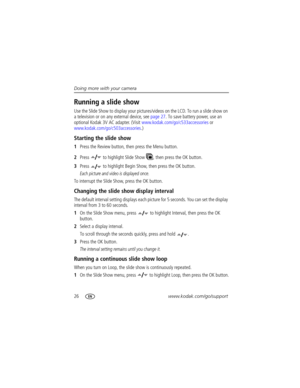 Page 3226www.kodak.com/go/support Doing more with your camera
Running a slide show
Use the Slide Show to display your pictures/videos on the LCD. To run a slide show on 
a television or on any external device, see page 27. To save battery power, use an 
optional Kodak 3V AC adapter. (Visit www.kodak.com/go/c533accessories or 
www.kodak.com/go/c503accessories.)
Starting the slide show
1Press the Review button, then press the Menu button.
2Press   to highlight Slide Show  , then press the OK button.
3Press   to...