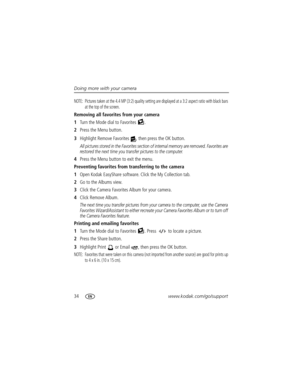 Page 4034www.kodak.com/go/support Doing more with your camera
NOTE:  Pictures taken at the 4.4 MP (3:2) quality setting are displayed at a 3:2 aspect ratio with black bars 
at the top of the screen.
Removing all favorites from your camera
1Turn the Mode dial to Favorites  .
2Press the Menu button.
3Highlight Remove Favorites  , then press the OK button.
All pictures stored in the Favorites section of internal memory are removed. Favorites are 
restored the next time you transfer pictures to the computer.
4Press...