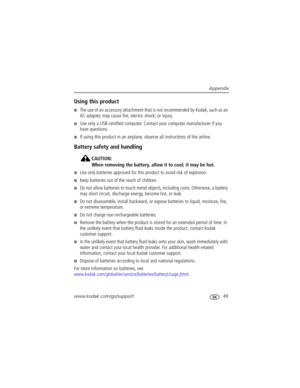 Page 55Appendix
www.kodak.com/go/support
 49
Using this product
The use of an accessory attachment that is not recommended by Kodak, such as an 
AC adapter, may cause fire, electric shock, or injury.
Use only a USB-certified computer. Contact your computer manufacturer if you 
have questions.
If using this product in an airplane, observe all instructions of the airline.
Battery safety and handling
CAUTION:
When removing the battery, allow it to cool; it may be hot.
Use only batteries approved for this...